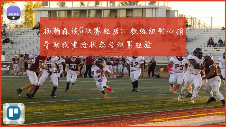 杨瀚森谈G联赛经历：教练组耐心指导助我重拾状态与积累经验