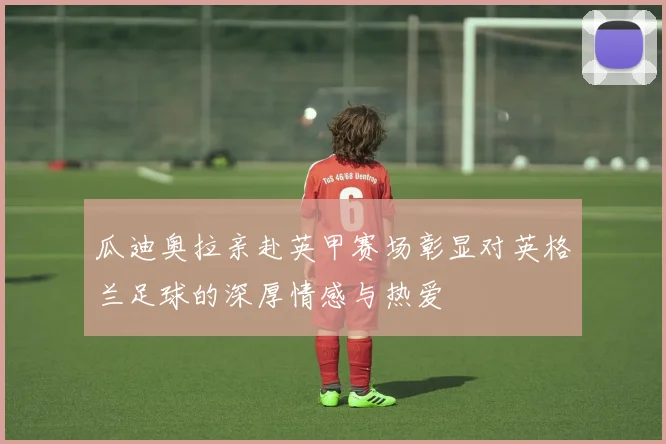 瓜迪奥拉亲赴英甲赛场彰显对英格兰足球的深厚情感与热爱