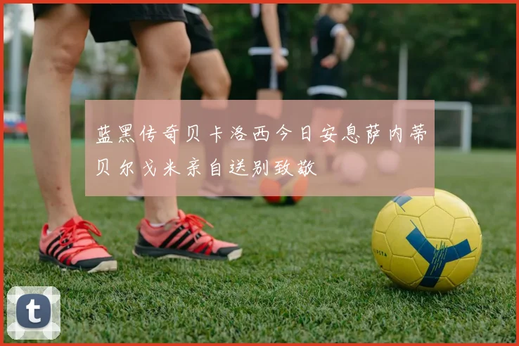 蓝黑传奇贝卡洛西今日安息萨内蒂贝尔戈米亲自送别致敬
