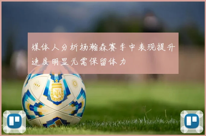 媒体人分析杨瀚森赛季中表现提升速度明显无需保留体力