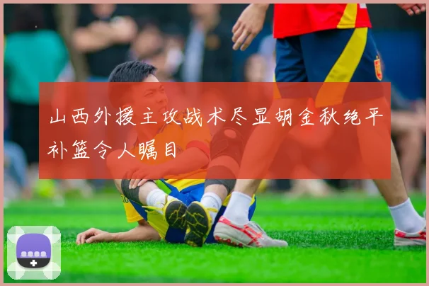 山西外援主攻战术尽显胡金秋绝平补篮令人瞩目