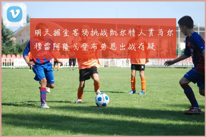 明天掘金客场挑战凯尔特人贾马尔穆雷阿隆戈登布劳恩出战存疑