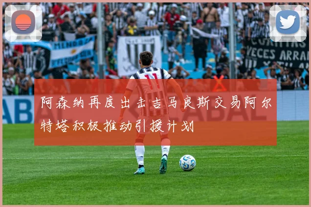 阿森纳再度出击吉马良斯交易阿尔特塔积极推动引援计划