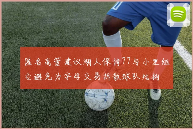 匿名高管建议湖人保持77与小里组合避免为字母交易拆散球队结构