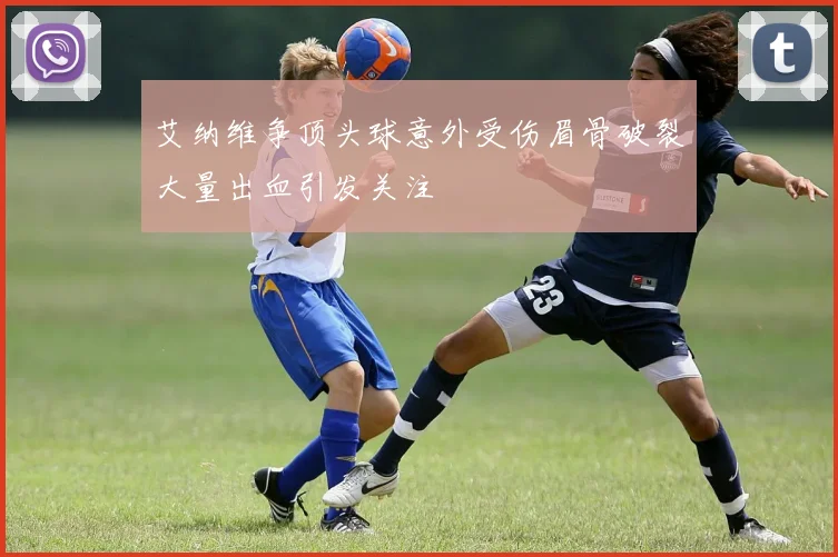 艾纳维争顶头球意外受伤眉骨破裂大量出血引发关注