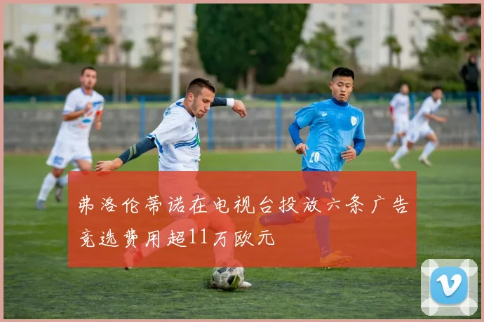 弗洛伦蒂诺在电视台投放六条广告竞选费用超11万欧元