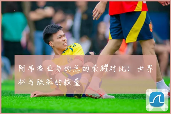阿韦洛亚与姆总的荣耀对比：世界杯与欧冠的较量