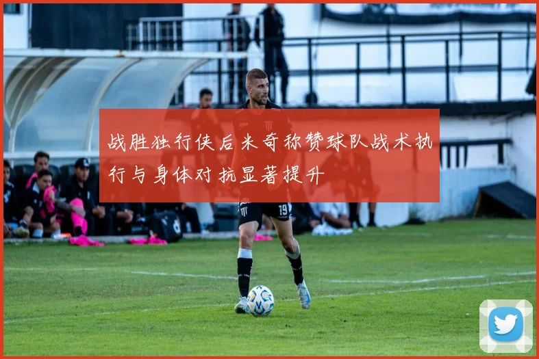 战胜独行侠后米奇称赞球队战术执行与身体对抗显著提升