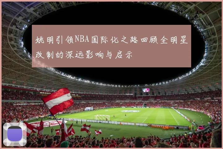 姚明引领NBA国际化之路回顾全明星改制的深远影响与启示