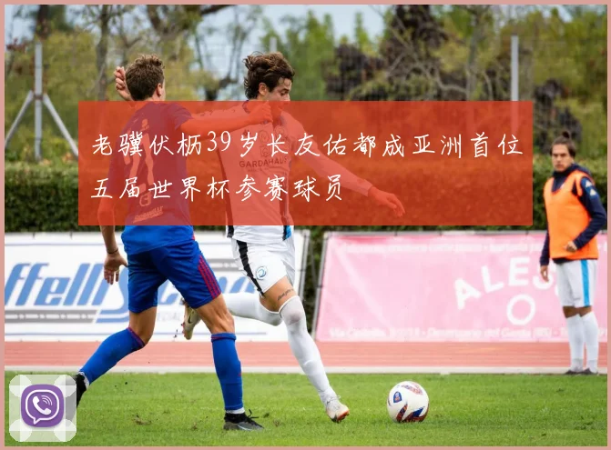 老骥伏枥39岁长友佑都成亚洲首位五届世界杯参赛球员