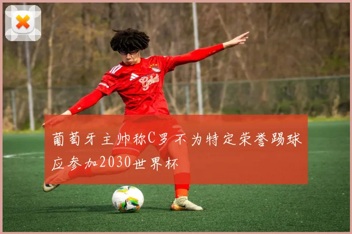 葡萄牙主帅称C罗不为特定荣誉踢球应参加2030世界杯