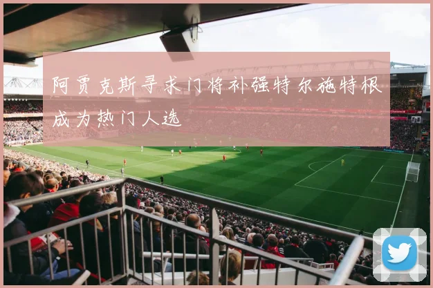 阿贾克斯寻求门将补强特尔施特根成为热门人选