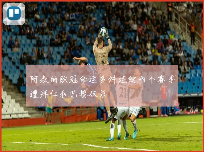 阿森纳欧冠命运多舛连续两个赛季遭拜仁和巴黎双杀