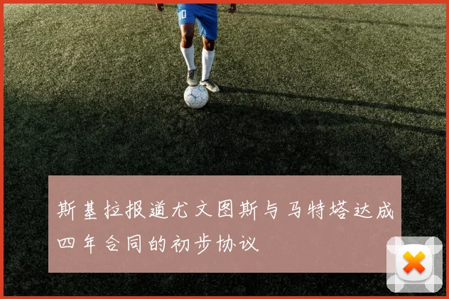 斯基拉报道尤文图斯与马特塔达成四年合同的初步协议