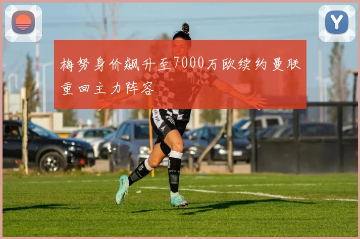 梅努身价飙升至7000万欧续约曼联重回主力阵容